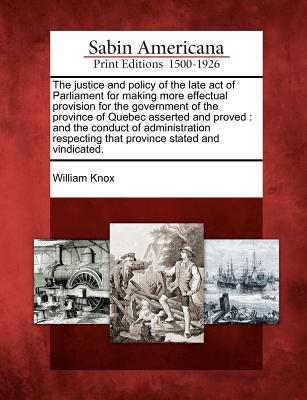 The Justice and Policy of the Late Act of Parliament for Making More Effectual Provision for the Government of the Province of Quebec Asserted and Proved: And the Conduct of Administration Respecting That Province Stated and Vindicated. - Knox, William, Professor