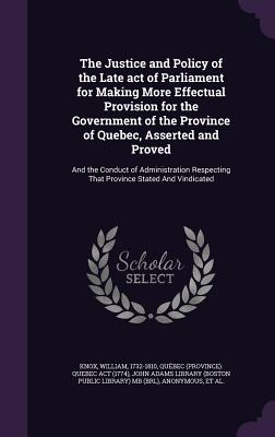 The Justice and Policy of the Late act of Parliament for Making More Effectual Provision for the Government of the Province of Quebec, Asserted and Proved: And the Conduct of Administration Respecting That Province Stated And Vindicated - Knox, William, and Act, Qubec Quebec, and John Adams Library (Boston Public Librar (Creator)