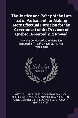 The Justice and Policy of the Late act of Parliament for Making More Effectual Provision for the Government of the Province of Quebec, Asserted and Proved: And the Conduct of Administration Respecting That Province Stated And Vindicated - Knox, William, and Act, Qubec Quebec, and John Adams Library (Boston Public Librar (Creator)