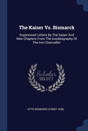 The Kaiser Vs. Bismarck: Suppressed Letters By The Kaiser And New Chapters From The Autobiography Of The Iron Chancellor