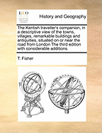 The Kentish Traveller's Companion, in a Descriptive View of the Towns, Villages, Remarkable Buildings, and Antiquities, Situated in or Near the Road from London the Third Edition, Considerably Enlarged