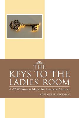 The Keys to the Ladies' Room: A NEW Business Model for Financial Advisors - Miller-Heckman, Adri