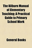 The Kilburn Manual of Elementary Teaching: A Practical Guide to Primary School Work (Classic Reprint)