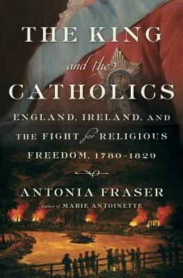 The King and the Catholics: England, Ireland, and the Fight for Religious Freedom, 1780-1829 - Fraser, Antonia, Lady