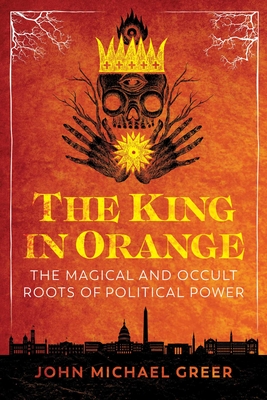 The King in Orange: The Magical and Occult Roots of Political Power - Greer, John Michael