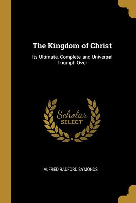 The Kingdom of Christ: Its Ultimate, Complete and Universal Triumph Over - Symonds, Alfred Radford