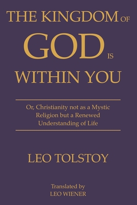 The Kingdom of God Is Within You Leo Tolstoy: Or, Christianity not as a Mystic Religion but a Renewed Understanding of Life - Tolstoy, Leo, and Wiener, Leo (Translated by)