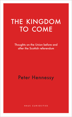 The Kingdom to Come: Thoughts on the Union before and after the Scottish Independence Referendum - Hennessy, Peter