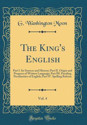 The King's English, Vol. 4: Part I. Its Sources and History; Part II. Origin and Progress of Written Language; Part III. Puzzling Peculiarities of English; Part IV. Spelling Reform (Classic Reprint) - Moon, G Washington