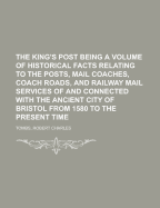 The King's Post: Being a Volume of Historical Facts Relating to the Posts, Mail Coaches, Coach Roads, and Railway Mail Services of and Connected with the Ancient City of Bristol from 1580 to the Present Time