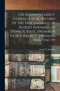 The Kinsman Family. Genealogical Record of the Descendants of Robert Kinsman, of Ipswich, Mass., From 1634 to 1875 [Ed. by F. Kinsman. Wanting Pp