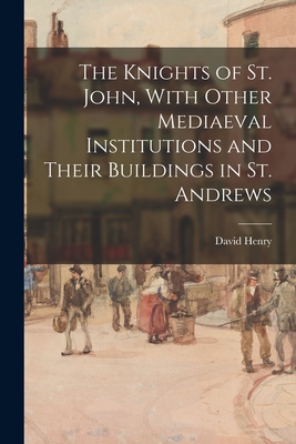 The Knights of St. John, With Other Mediaeval Institutions and Their Buildings in St. Andrews - Henry, David