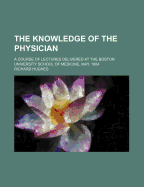 The Knowledge of the Physician: A Course of Lectures Delivered at the Boston University School of Medicine, May, 1884 (Classic Reprint)