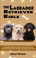 The Labrador Retriever Bible - A Training Manual With Tips and Tricks For An Untrained Puppy To Well Behaved Adult Dog