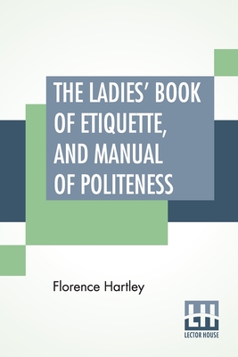 The Ladies' Book Of Etiquette, And Manual Of Politeness: A Complete Hand Book For The Use Of The Lady In Polite Society. - Hartley, Florence