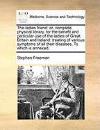 The Ladies Friend: Or, Complete Physical Library, for the Benefit and Particular Use of the Ladies of Great Britain and Ireland: Treating of Various Symptoms of All Their Diseases, to Which Is Annexed,