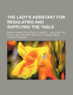 The Lady's Assistant for Regulating and Supplying the Table: Being a Complete System of Cookery ... Including the Fullest and Choicest Receipts of Various Kinds ...