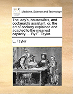 The Lady's, Housewife's, and Cookmaid's Assistant: Or, the Art of Cookery Explained and Adapted to the Meanest Capacity. ... by E. Taylor.