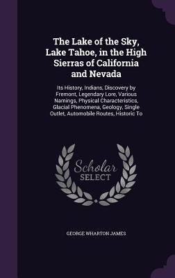 The Lake of the Sky, Lake Tahoe, in the High Sierras of California and Nevada: Its History, Indians, Discovery by Fremont, Legendary Lore, Various Namings, Physical Characteristics, Glacial Phenomena, Geology, Single Outlet, Automobile Routes, Historic To - James, George Wharton