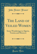 The Land of Veiled Women: Some Wanderings in Algeria, Tunisia and Morocco (Classic Reprint)