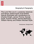 The Land We Live in: A Pictorial, Historical, and Literary Sketch-Book of the British Islands Illustrated with Contributions by Charles Knight, James Thorne, George Dodd, Andrew Winter, Harriet Martineau, William Harvey and William Michael Wylie