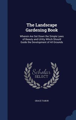 The Landscape Gardening Book: Wherein Are Set Down the Simple Laws of Beauty and Utility Which Should Guide the Development of All Grounds - Tabor, Grace