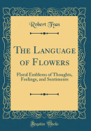 The Language of Flowers: Floral Emblems of Thoughts, Feelings, and Sentiments (Classic Reprint)