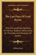 The Last Days Of Lord Byron: With His Lordship's Opinions On Various Subjects, Particularly On The State And Prospects Of Greece
