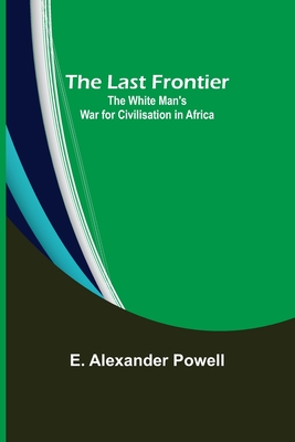 The Last Frontier: The White Man's War for Civilisation in Africa - Alexander Powell, E