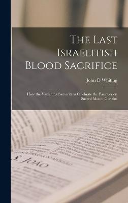 The Last Israelitish Blood Sacrifice: How the Vanishing Samaritans Celebrate the Passover on Sacred Mount Gerizim - Whiting, John D