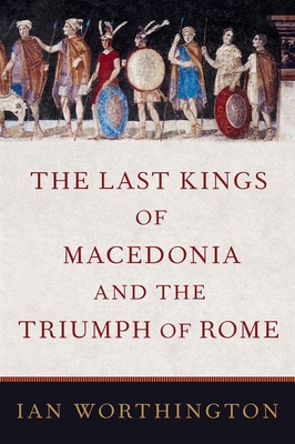 The Last Kings of Macedonia and the Triumph of Rome - Worthington, Ian