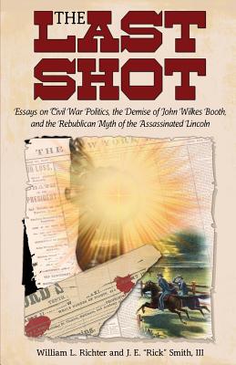 The Last Shot: Essays on Civil War Politics, the Demise of John Wilkes Booth, and the Republican Myth of the Assassinated Lincoln - Richter, William L, and Smith, J E