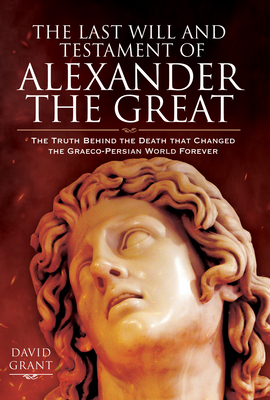 The Last Will and Testament of Alexander the Great: The Truth Behind the Death that Changed the Graeco-Persian World Forever - Grant, David