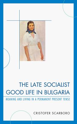 The Late Socialist Good Life in Bulgaria: Meaning and Living in a Permanent Present Tense - Scarboro, Cristofer
