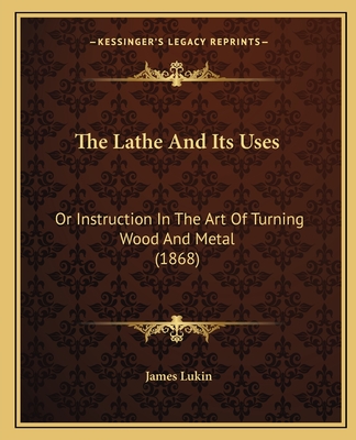 The Lathe And Its Uses: Or Instruction In The Art Of Turning Wood And Metal (1868) - Lukin, James