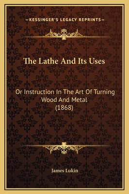 The Lathe and Its Uses: Or Instruction in the Art of Turning Wood and Metal (1868) - Lukin, James