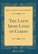 The Latin Irish Lives of Ciaran (Classic Reprint)