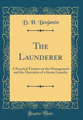 The Launderer: A Practical Treatise on the Management and the Operation of a Steam Laundry (Classic Reprint) - Benjamin, D H