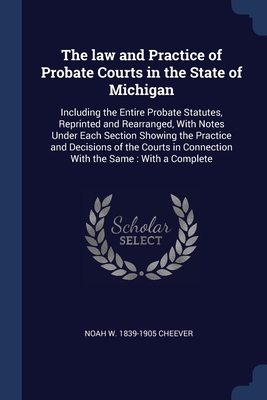 The law and Practice of Probate Courts in the State of Michigan: Including the Entire Probate Statutes, Reprinted and Rearranged, With Notes Under Each Section Showing the Practice and Decisions of the Courts in Connection With the Same: With a Complete - Cheever, Noah W 1839-1905