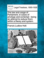 The Law and Usage of Parliament, in Cases of Privilege and Contempt: Being an Attempt to Reduce Them Within a Theory and System. - Holt, Francis Ludlow