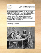 The Law of Executions to Which Are Added, the History and Practice of the Court of King's Bench: And Some Cases Touching Wills of Lands and Goods by the Late Lord Chief Baron Gilbert the Second Ed