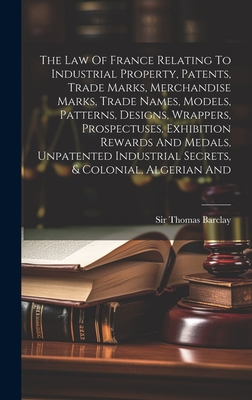 The Law Of France Relating To Industrial Property, Patents, Trade Marks, Merchandise Marks, Trade Names, Models, Patterns, Designs, Wrappers, Prospectuses, Exhibition Rewards And Medals, Unpatented Industrial Secrets, & Colonial, Algerian And - Barclay, Thomas, Sir