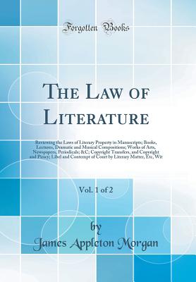 The Law of Literature, Vol. 1 of 2: Reviewing the Laws of Literary Property in Manuscripts; Books, Lectures, Dramatic and Musical Compositions; Works of Arts, Newspapers, Periodicals; &C; Copyright Transfers, and Copyright and Piracy; Libel and Contempt O - Morgan, James Appleton