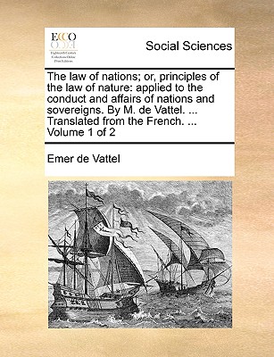 The Law of Nations; Or, Principles of the Law of Nature: Applied to the Conduct and Affairs of Nations and Sovereigns. by M. de Vattel. ... Translated from the French. ... Volume 1 of 2 - De Vattel, Emmerich