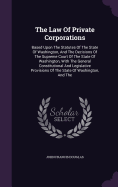 The Law Of Private Corporations: Based Upon The Statutes Of The State Of Washington, And The Decisions Of The Supreme Court Of The State Of Washington, With The General Constitutional And Legislative Provisions Of The State Of Washington, And The