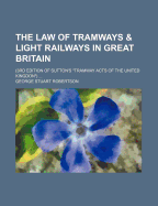 The Law of Tramways & Light Railways in Great Britain: (3rd Edition of Sutton's Tramway Acts of the United Kingdom) ...
