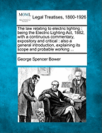 The Law Relating to Electric Lighting: Being the Electric Lighting ACT, 1882, with a Continuous Commentary, Expository and Critical: Also a General Introduction, Explaining Its Scope and Probable Working ...