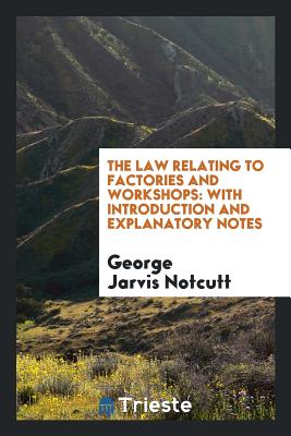 The Law Relating to Factories and Workshops: With Introduction and Explanatory Notes, Comprising ... - Notcutt, George Jarvis