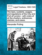 The Laws, Customs, Usages, and Regulations of the City and Port of London: With Notes of All the Charters, Ordinances, Statutes, and Cases (Classic Reprint)