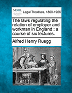 The Laws Regulating the Relation of Employer and Workman in England: A Course of Six Lectures Delivered at the Request of the Council of Legal Education During Michaelmas Term, 1904